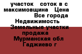 участок 12соток в с.максимовщина › Цена ­ 1 000 000 - Все города Недвижимость » Земельные участки продажа   . Мурманская обл.,Гаджиево г.